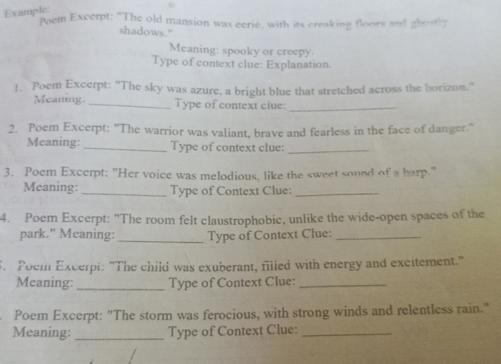 Example: 
Poem Excerpt: "The old mansion was eerie, with its creaking floors and ghostly 
shadows." 
Meaning: spooky or creepy. 
Type of context clue: Explanation. 
1. Poem Excerpt: "The sky was azure, a bright blue that stretched across the horizon." 
Meaning. _Type of context ciue:_ 
2. Poem Excerpt: "The warrior was valiant, brave and fearless in the face of danger." 
Meaning: _Type of context clue:_ 
3. Poem Excerpt: "Her voice was melodious, like the sweet sound of a harp." 
Meaning: _Type of Context Clue:_ 
4. Poem Excerpt: "The room felt claustrophobic, unlike the wide-open spaces of the 
park." Meaning: _Type of Context Clue:_ 
. Poem Excerpt: "The child was exuberant, filled with energy and excitement." 
Meaning: _Type of Context Clue:_ 
Poem Excerpt: "The storm was ferocious, with strong winds and relentless rain." 
Meaning: _Type of Context Clue:_