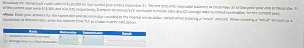 Broadway Inc, recognized credit sales of $220,000 for the current year ended December 31. The net accounts receivable balances at December 31 of the prior year and at December 31 
of the cament year eere $18,880 and $24,200, respectively. Compute Broadway's (1) receivable turnover ratio and (2) average days to collect receivables, for the current year. 
Nate. Enter your amwers for the numerator and denominator rounded to the nearest whole dollar, except when entering a "result" amount. When entering a "result" amount as a 
mumerator or demominator, enter the amount EXACTLY as shown in prior calculation.