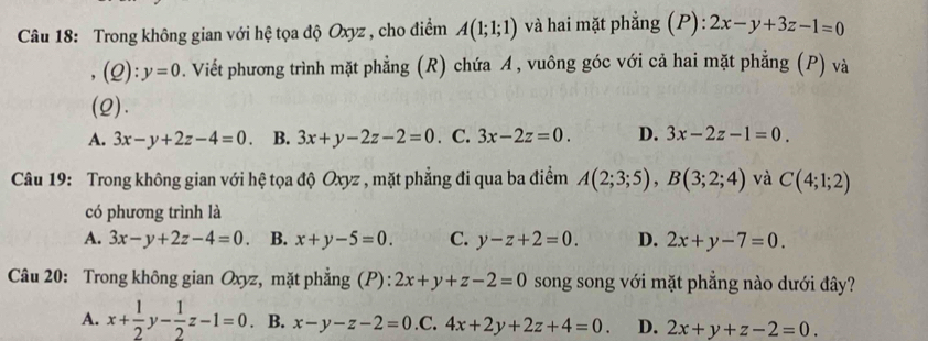 Trong không gian với hệ tọa độ Oxyz , cho điểm A(1;1;1) và hai mặt phẳng (P): 2x-y+3z-1=0
,(Q): y=0. Viết phương trình mặt phẳng (R) chứa A, vuông góc với cả hai mặt phẳng (P) và
(2).
A. 3x-y+2z-4=0. B. 3x+y-2z-2=0. C. 3x-2z=0. D. 3x-2z-1=0. 
Câu 19: Trong không gian với hệ tọa độ Oxyz , mặt phẳng đi qua ba điểm A(2;3;5), B(3;2;4) và C(4;1;2)
có phương trình là
A. 3x-y+2z-4=0 B. x+y-5=0. C. y-z+2=0. D. 2x+y-7=0. 
Câu 20: Trong không gian Oxyz, mặt phẳng (P): 2x+y+z-2=0 song song với mặt phẳng nào dưới đây?
A. x+ 1/2 y- 1/2 z-1=0. B. x-y-z-2=0 .C. 4x+2y+2z+4=0. D. 2x+y+z-2=0.