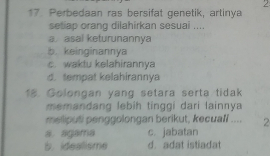 2
17. Perbedaan ras bersifat genetik, artinya
setiap orang dilahirkan sesuai ....
aasal keturunannya
b. keinginannya
c. waktu kelahirannya
d. tempat kelahírannya
18. Golongan yang setara serta tidak
memandang lebih tinggi dari lainnya
meliputi penggolongan berikut, kecuali .... 2
a agama c. jabatan
b. idealisme d. adat istiadat