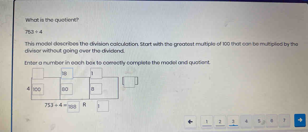 What is the quotient?
753/ 4
This model describes the division calculation. Start with the greatest multiple of 100 that can be multiplied by the
divisor without going over the dividend.
Enter a number in each box to correctly complete the model and quotient.
1 2 3 4 5 6 7