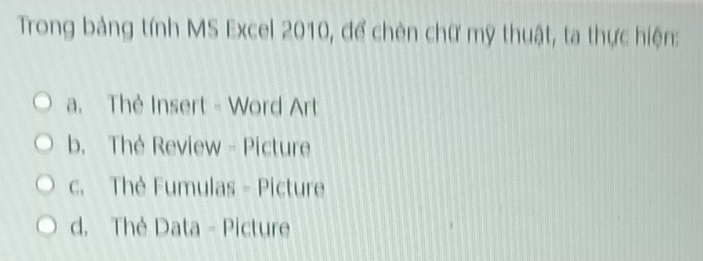 Trong bảng tính MS Excel 2010, để chèn chữ mỹ thuật, ta thực hiện:
a. Thẻ Insert - Word Art
b. Thè Review - Picture
c. Thè Fumulas - Picture
d. Thẻ Data - Picture