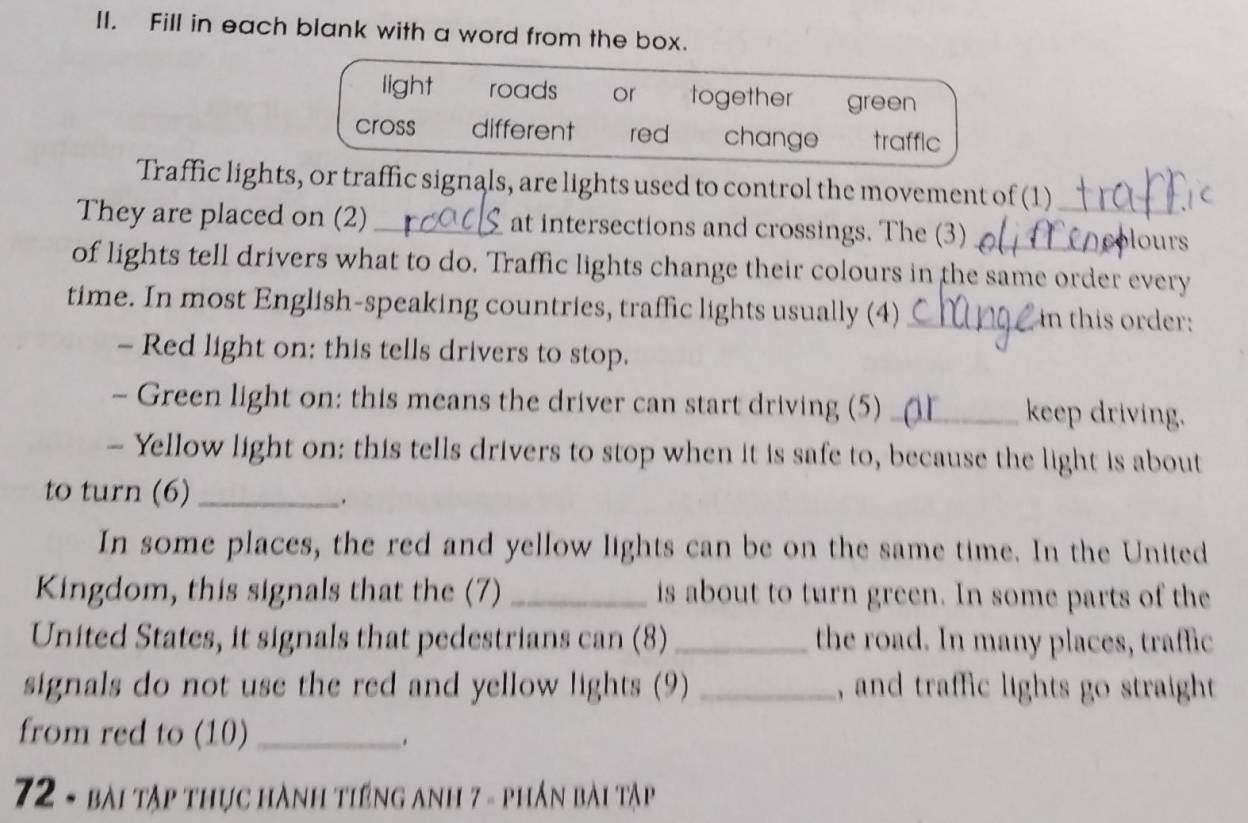 Fill in each blank with a word from the box.
light roads or together green
cross different red change trafflc
Traffic lights, or traffic signals, are lights used to control the movement of (1)
They are placed on (2)_ at intersections and crossings. The (3) __our 
of lights tell drivers what to do. Traffic lights change their colours in the same order every
time. In most English-speaking countries, traffic lights usually (4) _in this order:
- Red light on: this tells drivers to stop.
- Green light on: this means the driver can start driving (5)_ keep driving.
- Yellow light on: this tells drivers to stop when it is safe to, because the light is about
to turn (6)_
In some places, the red and yellow lights can be on the same time. In the United
Kingdom, this signals that the (7) _is about to turn green. In some parts of the
United States, it signals that pedestrians can (8) _the road. In many places, traffic
signals do not use the red and yellow lights (9) _, and traffic lights go straight 
from red to (10)_
.
72 - bài tập thực hành tiếng anh 7 - phần bài tập