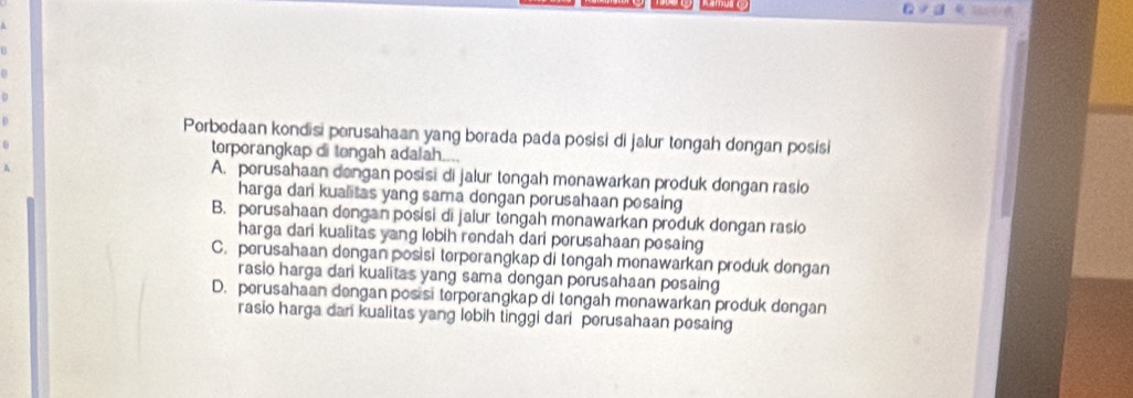 Porbodaan kondisi perusahaan yang borada pada posisi di jalur tengah dengan posisi
torporangkap di tongah adalah....
A. porusahaan dongan posisi di jalur tongah monawarkan produk dongan rasio
harga dani kualitas yang sama dongan porusahaan posaing
B. perusahaan dengan posisi di jalur tengah menawarkan produk dongan rasio
harga dari kualitas yang lobih rendah dari porusahaan posaing
C. perusahaan dengan posisi terperangkap di tengah menawarkan produk dengan
rasio harga dari kualitas yang sama dongan porusahaan posaing
D. perusahaan dengan posisi terperangkap di tengah menawarkan produk dengan
rasio harga dan kualitas yang lobih tinggi dari porusahaan posaing