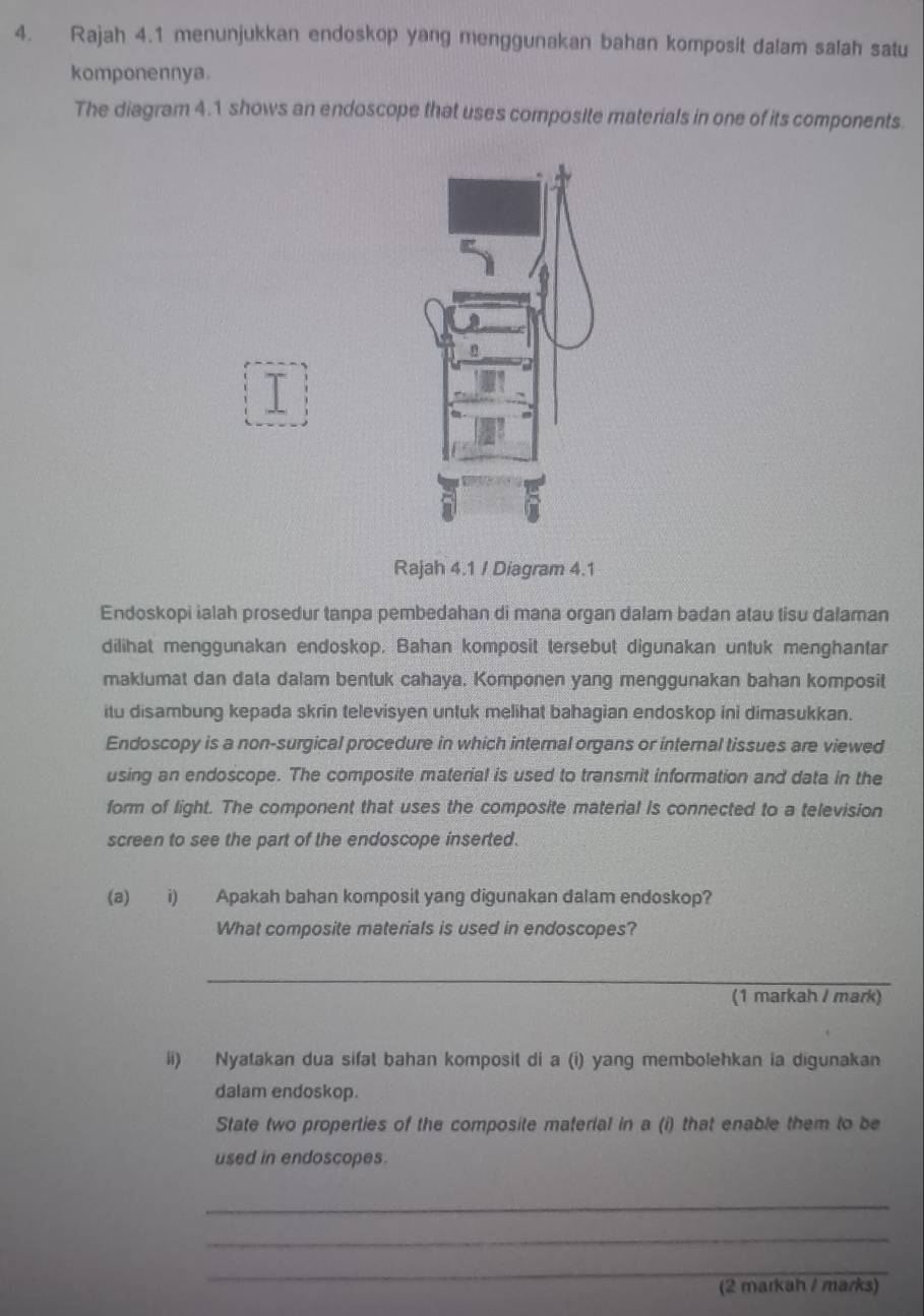 Rajah 4.1 menunjukkan endoskop yang menggunakan bahan komposit dalam salah satu 
komponennya. 
The diagram 4.1 shows an endoscope that uses composite materials in one of its components. 
I 
Rajah 4.1 / Diagram 4.1 
Endoskopi ialah prosedur tanpa pembedahan di mana organ dalam badan atau tisu dalaman 
dilihat menggunakan endoskop. Bahan komposit tersebut digunakan untuk menghantar 
maklumat dan data dalam bentuk cahaya. Komponen yang menggunakan bahan komposit 
itu disambung kepada skrin televisyen untuk melihat bahagian endoskop ini dimasukkan. 
Endoscopy is a non-surgical procedure in which internal organs or internal tissues are viewed 
using an endoscope. The composite material is used to transmit information and data in the 
form of light. The component that uses the composite material Is connected to a television 
screen to see the part of the endoscope inserted. 
(a) i) Apakah bahan komposit yang digunakan dalam endoskop? 
What composite materials is used in endoscopes? 
_ 
(1 markah / mark) 
ii) Nyatakan dua sifat bahan komposit di a (i) yang membolehkan ia digunakan 
dalam endoskop. 
State two properties of the composite material in a (i) that enable them to be 
used in endoscopes. 
_ 
_ 
_ 
(2 markah / marks)