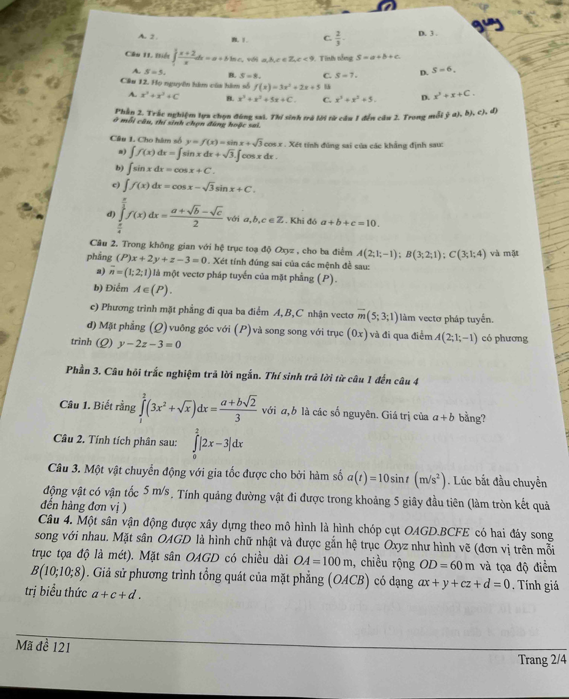 A. 2 . B1
C.  2/3 .
D. 3 .
Câu 11. Biểu ∈tlimits _1^(2frac x+2)xdx=a+bln c. v a,b,c∈ Z,c<9</tex>  Tinh tổng S=a+b+c.
A. S=5. D. S=6.
B. S=8 C. S=7.
Câu 12. Họ nguyên hàm của hàm số f(x)=3x^2+2x+5 x^3+x+C.
A. x^3+x^2+C B. x^3+x^2+5x+C. C. x^3+x^2+5. D.
Phần 2. Trắc nghiệm lựa chọn đúng sai. Thí sinh trà lời từ câu 1 đến câu 2. Trong mỗi ja),b),c),d)
ở mỗi câu, thí sinh chọn đúng hoặc sai.
Câu 1. Cho hàm số y=f(x)=sin x+sqrt(3)cos x * . Xét tính đúng sai của các khẳng định sau:
a) ∈t f(x)dx=∈t sin xdx+sqrt(3).∈t cos xdx.
b) ∈t sin xdx=cos x+C.
c) ∈t f(x)dx=cos x-sqrt(3)sin x+C.
d) ∈tlimits _ π /4 ^ π /3 f(x)dx= (a+sqrt(b)-sqrt(c))/2  với a,b,c∈ Z. Khi đó a+b+c=10.
Câu 2. Trong không gian với hệ trục toạ độ Oxyz , cho ba điểm A(2;1;-1);B(3;2;1);C(3;1;4) và mặt
phẳng (P)x+2y+z-3=0. Xét tính đúng sai của các mệnh đề sau:
a) overline n=(1;2;1) là một vectơ pháp tuyến của mặt phẳng (P).
b) Điểm A∈ (P).
c) Phương trình mặt phẳng đi qua ba điểm A,B,C nhận vectơ overline m(5;3;1) làm vectơ pháp tuyển.
d) Mặt phẳng (Q) vuông góc với (P)và song song với trục (0x) và đi qua điểm A(2;1;-1) có phương
trình (Q) y-2z-3=0
Phần 3. Câu hỏi trắc nghiệm trả lời ngắn. Thí sinh trả lời từ câu 1 đến câu 4
Câu 1. Biết rằng ∈tlimits _1^(2(3x^2)+sqrt(x))dx= (a+bsqrt(2))/3  với a,b là các số nguyên. Giá trị của a+b bằng?
Câu 2. Tính tích phân sau: ∈tlimits _0^(2|2x-3|dx
Câu 3. Một vật chuyển động với gia tốc được cho bởi hàm số a(t)=10sin t(m/s^2)). Lúc bắt đầu chuyền
động vật có vận tốc 5 m/s , Tính quảng đường vật đi được trong khoảng 5 giây đầu tiên (làm tròn kết quả
đến hàng đơn vị )
Câu 4. Một sân vận động được xây dựng theo mô hình là hình chóp cụt OAGD.BCFE có hai đáy song
song với nhau. Mặt sân OAGD là hình chữ nhật và được gắn hệ trục Oxyz như hình vẽ (đơn vị trên mỗi
trục tọa độ là mét). Mặt sân OAGD có chiều dài OA=100m , chiều rộng OD=60m và tọa độ điểm
B(10;10;8). Giả sử phương trình tổng quát của mặt phẳng (OACB) có dạng ax+y+cz+d=0 Tính giá
trị biểu thức a+c+d.
Mã đề 121
Trang 2/4