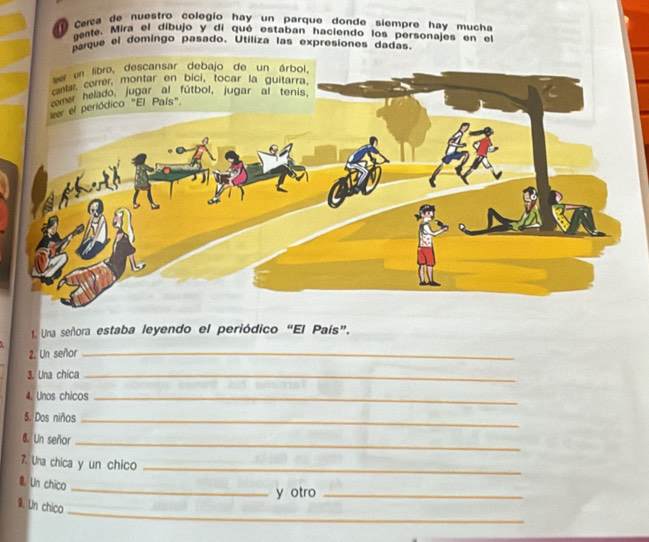 Cerca de nuestro colegío hay un parque donde siempre hay mucha 
gente. Mira el díbujo y di qué estaban haciendo los personajes en el 
parque el domingo pasado. Utiliza las expresiones dadas 
1. Una señora estaba leyendo el periódico “El País”. 
2. Un señor_ 
3. Una chica_ 
4. Unos chicos_ 
5. Dos niños_ 
6. Un señor_ 
7. Una chica y un chico_ 
_ 
B. Un chico 
y otro_ 
_ 
9. Un chico