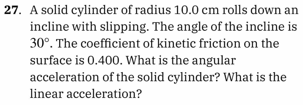 A solid cylinder of radius 10.0 cm rolls down an 
incline with slipping. The angle of the incline is
30°. The coefficient of kinetic friction on the 
surface is 0.400. What is the angular 
acceleration of the solid cylinder? What is the 
linear acceleration?