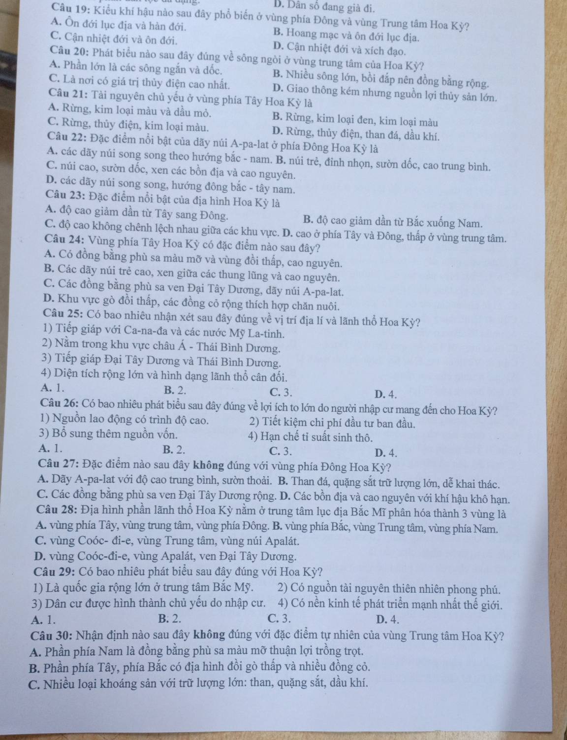 D. Dân số đang già đi.
Câu 19: Kiểu khí hậu nào sau đây phổ biến ở vùng phía Đông và vùng Trung tâm Hoa Kỳ?
A. Ôn đới lục địa và hàn đới. B. Hoang mạc và ôn đới lục địa.
C. Cận nhiệt đới và ôn đới. D. Cận nhiệt đới và xích đạo.
Câu 20: Phát biểu nào sau đây đúng về sông ngòi ở vùng trung tâm của Hoa Kỳ?
A. Phần lớn là các sông ngắn và đốc. B. Nhiều sông lớn, bồi đắp nên đồng bằng rộng.
C. Là nơi có giá trị thủy điện cao nhất. D. Giao thông kém nhưng nguồn lợi thủy sản lớn.
Câu 21: Tài nguyên chủ yếu ở vùng phía Tây Hoa Kỳ là
A. Rừng, kim loại màu và dầu mỏ. B. Rừng, kim loại đen, kim loại màu
C. Rừng, thủy điện, kim loại màu. D. Rừng, thủy điện, than đá, dầu khí.
Câu 22: Đặc điểm nổi bật của dãy núi A-pa-lat ở phía Đông Hoa Kỳ là
A. các dãy núi song song theo hướng bắc - nam. B. núi trẻ, đỉnh nhọn, sườn dốc, cao trung bình.
C. núi cao, sườn dốc, xen các bồn địa và cao nguyên.
D. các dãy núi song song, hướng đông bắc - tây nam.
Câu 23: Đặc điểm nổi bật của địa hình Hoa Kỳ là
A. độ cao giảm dần từ Tây sang Đông. B. độ cao giảm dần từ Bắc xuống Nam.
C. độ cao không chênh lệch nhau giữa các khu vực. D. cao ở phía Tây và Đông, thấp ở vùng trung tâm.
Câu 24: Vùng phía Tây Hoa Kỳ có đặc điểm nào sau đây?
A. Có đồng bằng phù sa màu mỡ và vùng đồi thấp, cao nguyên.
B. Các dãy núi trẻ cao, xen giữa các thung lũng và cao nguyên.
C. Các đồng bằng phù sa ven Đại Tây Dương, dãy núi A-pa-lat.
D. Khu vực gò đồi thấp, các đồng cỏ rộng thích hợp chăn nuôi.
Câu 25: Có bao nhiêu nhận xét sau đây đúng về vị trí địa lí và lãnh thổ Hoa Kỳ?
1) Tiếp giáp với Ca-na-đa và các nước Mỹ La-tinh.
2) Nằm trong khu vực châu Á - Thái Bình Dương.
3) Tiếp giáp Đại Tây Dương và Thái Bình Dương.
4) Diện tích rộng lớn và hình dạng lãnh thổ cân đối.
A. 1. B. 2. C. 3. D. 4.
Câu 26: Có bao nhiêu phát biểu sau đây đúng về lợi ích to lớn do người nhập cư mang đến cho Hoa Kỳ?
1) Nguồn lao động có trình độ cao. 2) Tiết kiệm chi phí đầu tư ban đầu.
3) Bổ sung thêm nguồn vốn. 4) Hạn chế tỉ suất sinh thô.
A. 1. B. 2. C. 3. D. 4.
Câu 27: Đặc điểm nào sau đây không đúng với vùng phía Đông Hoa Kỳ?
A. Dãy A-pa-lat với độ cao trung bình, sườn thoải. B. Than đá, quặng sắt trữ lượng lớn, dễ khai thác.
C. Các đồng bằng phù sa ven Đại Tây Dương rộng. D. Các bồn địa và cao nguyên với khí hậu khô hạn.
Câu 28: Địa hình phần lãnh thổ Hoa Kỳ nằm ở trung tâm lục địa Bắc Mĩ phân hóa thành 3 vùng là
A. vùng phía Tây, vùng trung tâm, vùng phía Đông. B. vùng phía Bắc, vùng Trung tâm, vùng phía Nam.
C. vùng Coóc- đi-e, vùng Trung tâm, vùng núi Apalát.
D. vùng Coóc-đi-e, vùng Apalát, ven Đại Tây Dương.
Câu 29: Có bao nhiêu phát biểu sau đây đúng với Hoa Kỳ?
1) Là quốc gia rộng lớn ở trung tâm Bắc Mỹ. 2) Có nguồn tài nguyên thiên nhiên phong phú.
3) Dân cư được hình thành chủ yếu do nhập cư. 4) Có nền kinh tế phát triển mạnh nhất thế giới.
A. 1. B. 2. C. 3. D. 4.
Câu 30: Nhận định nào sau đây không đúng với đặc điểm tự nhiên của vùng Trung tâm Hoa Kỳ?
A. Phần phía Nam là đồng bằng phù sa màu mỡ thuận lợi trồng trọt.
B. Phần phía Tây, phía Bắc có địa hình đồi gò thấp và nhiều đồng cỏ.
C. Nhiều loại khoáng sản với trữ lượng lớn: than, quặng sắt, dầu khí.