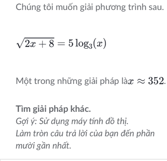 Chúng tôi muốn giải phương trình sau.
sqrt(2x+8)=5log _3(x)
Một trong những giải pháp laxapprox approx 352. 
Tìm giải pháp khác. 
Gợi ý : Sử dụng máy tính đồ thị. 
Làm tròn câu trả lời của bạn đến phần 
mười gần nhất.