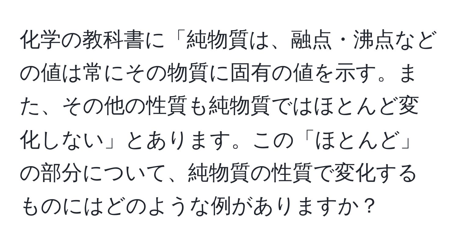 化学の教科書に「純物質は、融点・沸点などの値は常にその物質に固有の値を示す。また、その他の性質も純物質ではほとんど変化しない」とあります。この「ほとんど」の部分について、純物質の性質で変化するものにはどのような例がありますか？