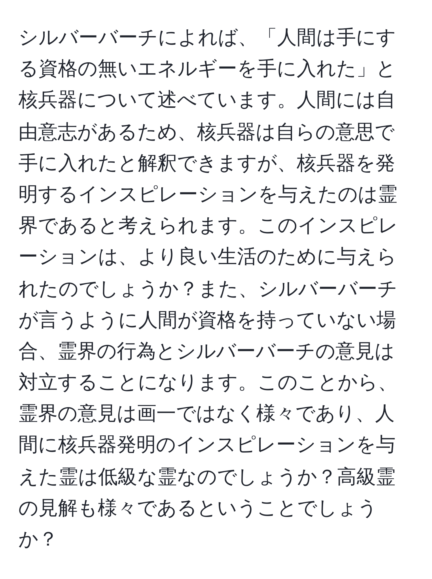 シルバーバーチによれば、「人間は手にする資格の無いエネルギーを手に入れた」と核兵器について述べています。人間には自由意志があるため、核兵器は自らの意思で手に入れたと解釈できますが、核兵器を発明するインスピレーションを与えたのは霊界であると考えられます。このインスピレーションは、より良い生活のために与えられたのでしょうか？また、シルバーバーチが言うように人間が資格を持っていない場合、霊界の行為とシルバーバーチの意見は対立することになります。このことから、霊界の意見は画一ではなく様々であり、人間に核兵器発明のインスピレーションを与えた霊は低級な霊なのでしょうか？高級霊の見解も様々であるということでしょうか？