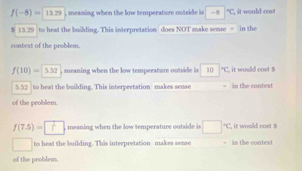 f(-8)=13.29 , meaning when the low temperature outside is -8|^circ C , it would cost
$ 13.29 to heat the building. This interpretation does NOT make sense in the
context of the problem.
f(10)= 5.52 , meaning when the low temperature outside is 10°C , it would cost $
5.52 to heat the building. This interpretation makes sense in the context
of the problem.
f(7.5)= , meaning when the low temperature outside is □°C, , it would cost $
/ to heat the building. This interpretation makes sense in the context
of the problem.