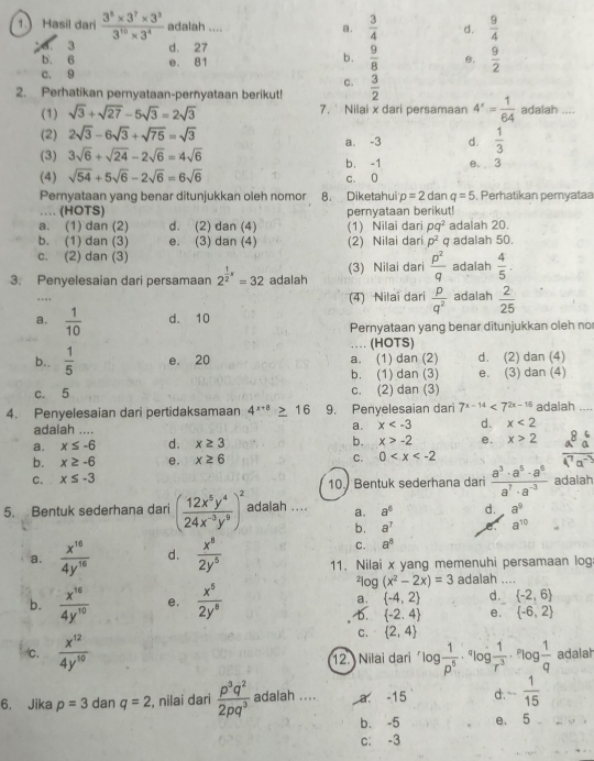 Hasil dari  (3^5* 3^7* 3^3)/3^(10)* 3^4  adalah .... a.  3/4  d.  9/4 
d. 3 d. 27
b. 6 b.  9/8  e.  9/2 
c. 9 e. 81
C.
2. Perhatikan pernyataan-pernyataan berikut!  3/2 
(1) sqrt(3)+sqrt(27)-5sqrt(3)=2sqrt(3) 7.' Nilai x dari persamaan 4^x= 1/64  adalah ....
(2) 2sqrt(3)-6sqrt(3)+sqrt(75)=sqrt(3)
a. -3 d.  1/3 
(3) 3sqrt(6)+sqrt(24)-2sqrt(6)=4sqrt(6) b. -1 e. 3
(4) sqrt(54)+5sqrt(6)-2sqrt(6)=6sqrt(6) c. 0
Pernyataan yang benar ditunjukkan oleh nomor 8. Diketahui p=2d ar q=5 , Perhatikan pemyataa
… (HOTS)
a. (1) dan (2) d. (2) dan (4) (1) Nilai dari pernyataan berikut! adalah 20.
pq^2
b. (1) dan (3) e. (3) dan (4) (2) Nilai dari p^2 q adalah 50.
c. (2) dan (3)
3. Penyelesaian dari persamaan 2^(frac 1)2x=32 adalah (3) Nilai dari  p^2/q  adalah  4/5 .
(4) Nilai dari  p/q^2 
… adalah  2/25 
a.  1/10  d. 10
Pernyataan yang benar ditunjukkan oleh no
… (HOTS)
b..  1/5  e. 20 a. (1) dan (2) d. (2) dan (4)
b. (1) dan (3) e. (3) dan (4)
c. 5 c. (2) dan (3)
4. Penyelesaian dari pertidaksamaan 4^(x+8)≥ 16 9. Penyelesaian dar 7^(x-14)<7^(2x-16) adalah ....
adalah ....
a. x d. x<2</tex>
a. x≤ -6 d. x≥ 3 b. x>-2 e. x>2
b. x≥ -6 e. x≥ 6 C. 0
C. x≤ -3 10. Bentuk sederhana dari  a^3· a^5· a^6/a^7· a^(-3)  adalah
5. Bentuk sederhana dari ( 12x^5y^4/24x^(-3)y^9 )^2 adalah .... a. a^6 d. a^9
b. a^7
a^(10)
C. a^8
a.  x^(10)/4y^(10)  d.  x^8/2y^5  11. Nilai x yang memenuhi persamaan log
2 log (x^2-2x)=3 adalah .._
b.  x^(16)/4y^(10)  e.  x^5/2y^8  a.  -4,2 d.  -2,6
b.  -2,4 e.  -6,2
C.  2,4
c.  x^(12)/4y^(10)  ^rlog  1/p^5 ·^qlog  1/r^3 . ºlog  1/q  adalah
12. Nilai dari
6. Jika p=3 dan q=2 , nilai dari  p^3q^2/2pq^3  adalah .... a. -15 d . - 1/15 
b. -5 e. 5
c: -3