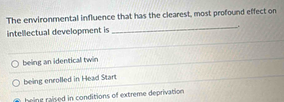 The environmental influence that has the clearest, most profound effect on
_.
intellectual development is
being an identical twin
being enrolled in Head Start
heing raised in conditions of extreme deprivation