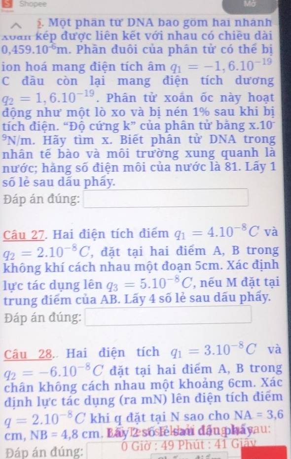 Shopee Mở
. Một phân từ DNA bao göm hai nhánh
xoan kếp được liên kết với nhau có chiều dài
0,459.10^(-6)m. Phần đuôi của phân tử có thể bị
ion hoá mang điện tích âm q_1=-1,6.10^(-19)
C đâu còn lại mang điện tích dương
q_2=1,6.10^(-19). Phân tử xoắn ốc này hoạt
động như một lò xo và bị nén 1% sau khi bị
tích điện. “Độ cứng k” của phân tử bảng x. l_n o
J N/m. Hãy tìm x. Biết phân tử DNA trong
nhân tế bào và môi trường xung quanh là
nước; hằng số điện môi của nước là 81. Lấy 1
số lẻ sau dấu phẩy.
Đáp án đúng:
Câu 27. Hai điện tích điểm q_1=4.10^(-8)C và
q_2=2.10^(-8)C , đặt tại hai điểm A, B trong
không khí cách nhau một đoạn 5cm. Xác định
lực tác dụng lên q_3=5.10^(-8)C , nếu M đặt tại
trung điểm của AB. Lấy 4 số lẻ sau dấu phẩy.
Đáp án đúng: □ 
Câu 28. Hai điện tích q_1=3.10^(-8)C và
q_2=-6.10^(-8)C đặt tại hai điểm A, B trong
chân không cách nhau một khoảng 6cm. Xác
định lực tác dụng (ra mN) lên điện tích điểm
q=2.10^(-8)C khi q đặt tại N sao cho NA=3,6
cm,NB=4,8cm , Bay 2 soslelsau đầu phâyau:
Đáp án đúng: * 0 Giờ : 49 Phút : 41 Giây