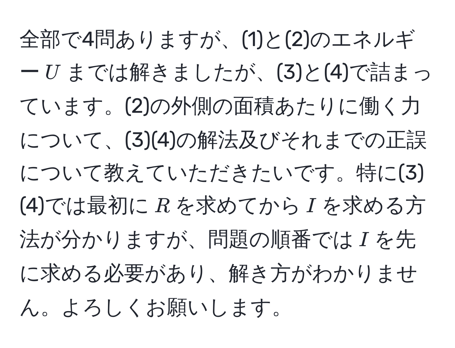 全部で4問ありますが、(1)と(2)のエネルギー$U$までは解きましたが、(3)と(4)で詰まっています。(2)の外側の面積あたりに働く力について、(3)(4)の解法及びそれまでの正誤について教えていただきたいです。特に(3)(4)では最初に$R$を求めてから$I$を求める方法が分かりますが、問題の順番では$I$を先に求める必要があり、解き方がわかりません。よろしくお願いします。