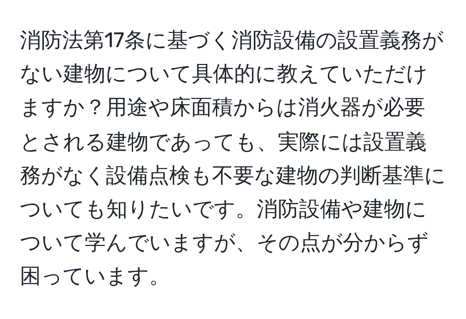 消防法第17条に基づく消防設備の設置義務がない建物について具体的に教えていただけますか？用途や床面積からは消火器が必要とされる建物であっても、実際には設置義務がなく設備点検も不要な建物の判断基準についても知りたいです。消防設備や建物について学んでいますが、その点が分からず困っています。