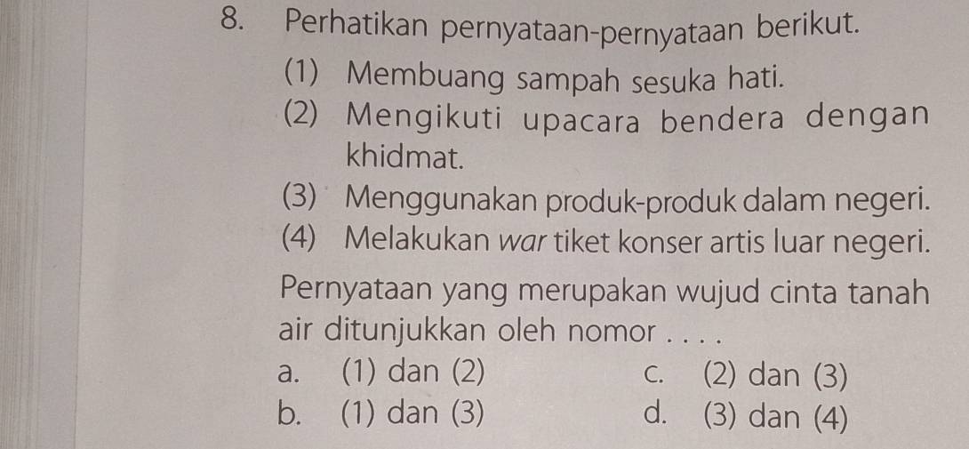 Perhatikan pernyataan-pernyataan berikut.
(1) Membuang sampah sesuka hati.
(2) Mengikuti upacara bendera dengan
khidmat.
(3) Menggunakan produk-produk dalam negeri.
(4) Melakukan war tiket konser artis luar negeri.
Pernyataan yang merupakan wujud cinta tanah
air ditunjukkan oleh nomor . . . .
a. (1) dan (2) c. (2) dan (3)
b. (1) dan (3) d. (3) dan (4)