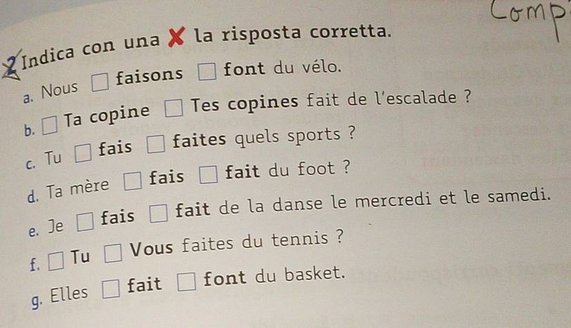 Indica con una la risposta corretta. 
faisons □ font du vélo. 
a. Nous 
b. □ Ta copine □ Tes copines fait de l'escalade ? 
c. Tu □ fais □ faites quels sports ? 
fais □ fait du foot ? 
d. Ta mère 
e. Je □ fais □ fait de la danse le mercredi et le samedi. 
f. □ Tu □ Vous faites du tennis ? 
g. Elles □ fait □ font du basket.