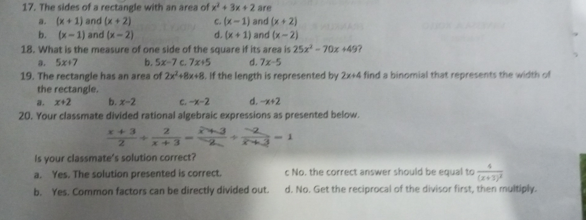 The sides of a rectangle with an area of x^2+3x+2 are
a. (x+1) and (x+2) C. (x-1) and (x+2)
b. (x-1) and (x-2) d. (x+1) and (x-2)
18. What is the measure of one side of the square if its area is 25x^2-70x+49 ?
a. 5x+7 b, 5x-7 C. 7x+5 d. 7x-5
19. The rectangle has an area of 2x^2+8x+8. If the length is represented by 2x+4 find a binomial that represents the width of
the rectangle.
a. x+2 b. x-2 C. -x-2 d. -x+2
20. Your classmate divided rational algebraic expressions as presented below.
 (x+3)/2 /  2/x+3 = (x+3)/2 /  (-2)/x+3 =1
Is your classmate's solution correct?
a. Yes. The solution presented is correct. c No. the correct answer should be equal to frac 4(x+3)^2
b. Yes. Common factors can be directly divided out. d. No. Get the reciprocal of the divisor first, then multiply.