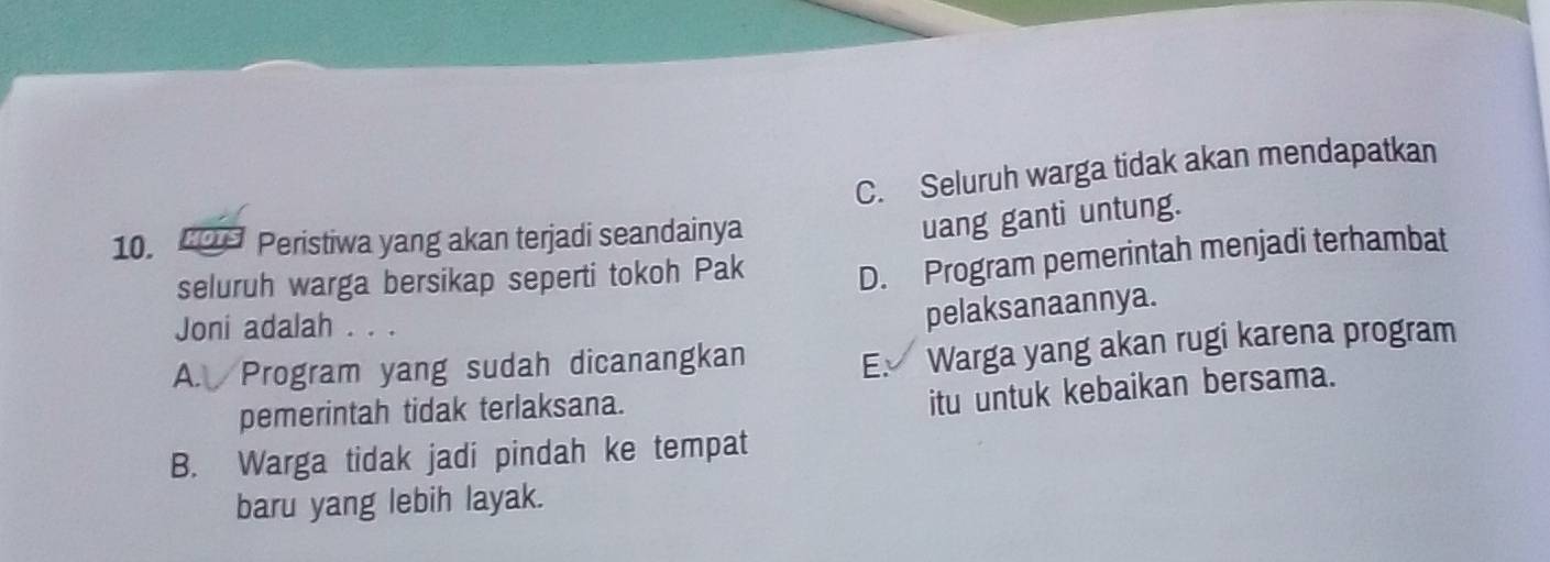 C. Seluruh warga tidak akan mendapatkan
10. 20 Peristiwa yang akan terjadi seandainya
uang ganti untung.
seluruh warga bersikap seperti tokoh Pak D. Program pemerintah menjadi terhambat
Joni adalah . . .
pelaksanaannya.
A. Program yang sudah dicanangkan
E Warga yang akan rugi karena program
pemerintah tidak terlaksana.
itu untuk kebaikan bersama.
B. Warga tidak jadi pindah ke tempat
baru yang lebih layak.