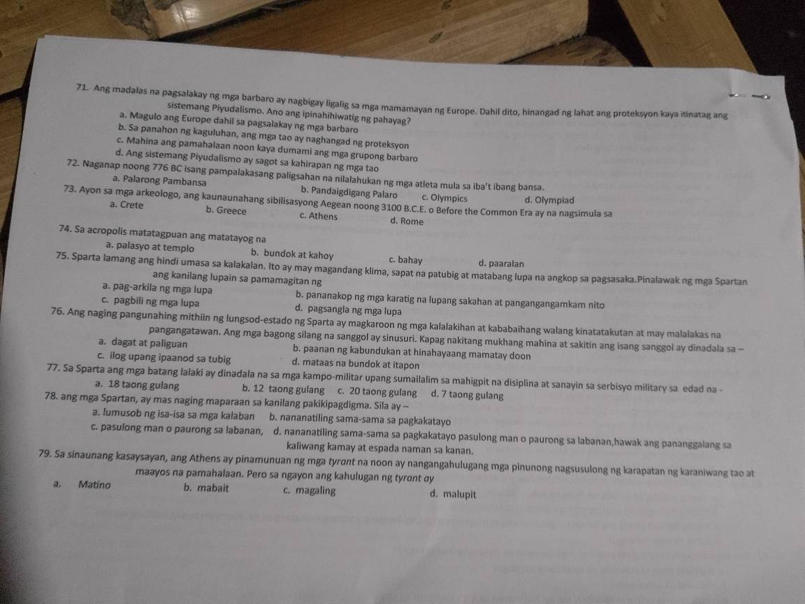 Ang madalas na pagsalakay ng mga barbaro ay nagbigay ligalig sa mga mamamayan ng Europe. Dahil dito, hinangad ng lahat ang proteksyon kaya itinatag ang
sistemang Piyudalismo. Ano ang ipinahihiwatig ng pahayag?
a. Magulo ang Europe dahil sa pagsalakay ng mga barbaro
b. Sa panahon ng kaguluhan, ang mga tao ay naghangad ng proteksyon
c. Mahina ang pamahalaan noon kaya dumami ang mga grupong barbaro
d. Ang sistemang Piyudalismo ay sagot sa kahirapan ng mga tao
72. Naganap noong 776 BC isang pampalakasang paligsahan na nilalahukan ng mga atleta mula sa iba’t ibang bansa.
a. Palarong Pambansa b. Pandaigdigang Palaro c. Olympics d. Olympiad
73. Ayon sa mga arkeologo, ang kaunaunahang sibilisasyong Aegean noong 3100 B.C.E. o Before the Common Era ay na nagsimula sa
a. Crete b. Greece c. Athens d. Rome
74. Sa acropolis matatagpuan ang matatayog na
a. palasyo at templo b. bundok at kahoy c. bahay d. paaralan
75. Sparta lamang ang hindi umasa sa kalakalan. Ito ay may magandang klima, sapat na patubig at matabang lupa na angkop sa pagsasaka.Pinalawak ng mga Spartan
ang kanilang lupain sa pamamagitan ng
a. pag-arkila ng mga lupa b. pananakop ng mga karatig na lupang sakahan at pangangangamkam nito
c. pagbili ng mga lupa d. pagsangla ng mga lupa
76. Ang naging pangunahing mithiin ng lungsod-estado ng Sparta ay magkaroon ng mga kalalakihan at kababaihang walang kinatatakutan at may malalakas na
pangangatawan. Ang mga bagong silang na sanggol ay sinusuri. Kapag nakitang mukhang mahina at sakitin ang isang sanggol ay dinadala sa -
a. dagat at paliguan b. paanan ng kabundukan at hinahayaang mamatay doon
c. ilog upang ipaanod sa tubig d. mataas na bundok at itapon
77. Sa Sparta ang mga batang lalaki ay dinadala na sa mga kampo-militar upang sumailalim sa mahigpit na disiplina at sanayin sa serbisyo military sa edad na -
a. 18 taong gulang b. 12 taong gulang  c. 20 taong gulang d. 7 taong gulang
78. ang mga Spartan, ay mas naging maparaan sa kanilang pakikipagdigma. Sila ay -
a. Iumusob ng isa-isa sa mga kalaban b. nananatiling sama-sama sa pagkakatayo
c. pasulong man o paurong sa labanan, d. nananatiling sama-sama sa pagkakatayo pasulong man o paurong sa labanan,hawak ang pananggalang sa
kaliwang kamay at espada naman sa kanan.
79. Sa sinaunang kasaysayan, ang Athens ay pinamunuan ng mga tyrɑnt na noon ay nangangahulugang mga pinunong nagsusulong ng karapatan ng karaniwang tao at
maayos na pamahalaan. Pero sa ngayon ang kahulugan ng tyrɑnt αy
a. Matino b. mabait c. magaling d. malupit