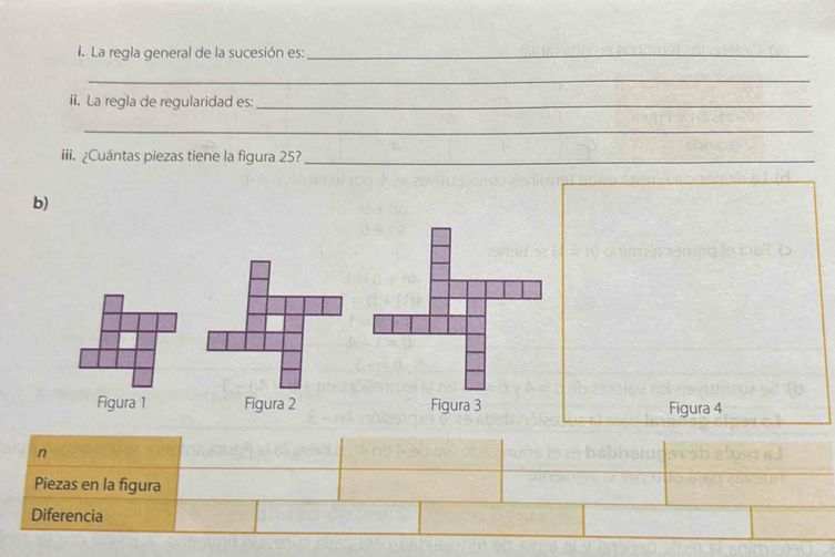 La regla general de la sucesión es:_ 
_ 
ii. La regla de regularidad es:_ 
_ 
iii. ¿Cuántas piezas tiene la figura 25?_ 
b) 
Figura 1 Figura 2 Figura 3 Figura 4 
n 
Piezas en la figura 
Diferencia