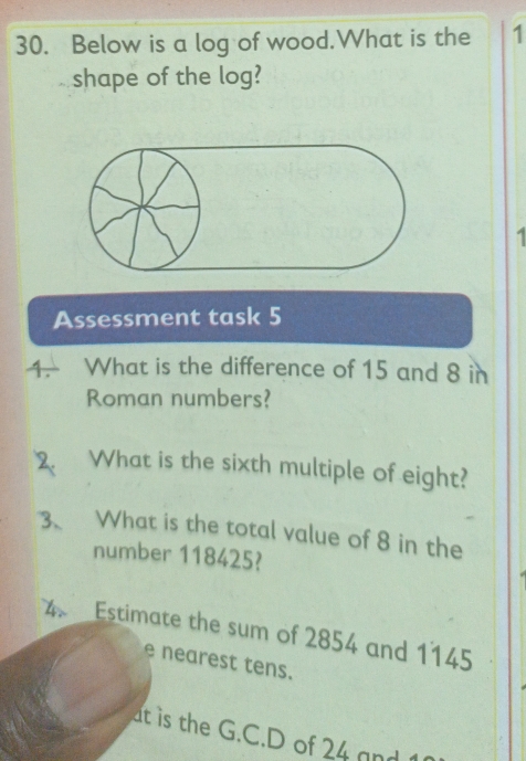 Below is a log of wood.What is the 1 
shape of the log? 
Assessment task 5 
4. What is the difference of 15 and 8 in 
Roman numbers? 
2. What is the sixth multiple of eight? 
3、 What is the total value of 8 in the 
number 118425? 
4. Estimate the sum of 2854 and 1145
e nearest tens. 
at is the G.C.D of 24 and