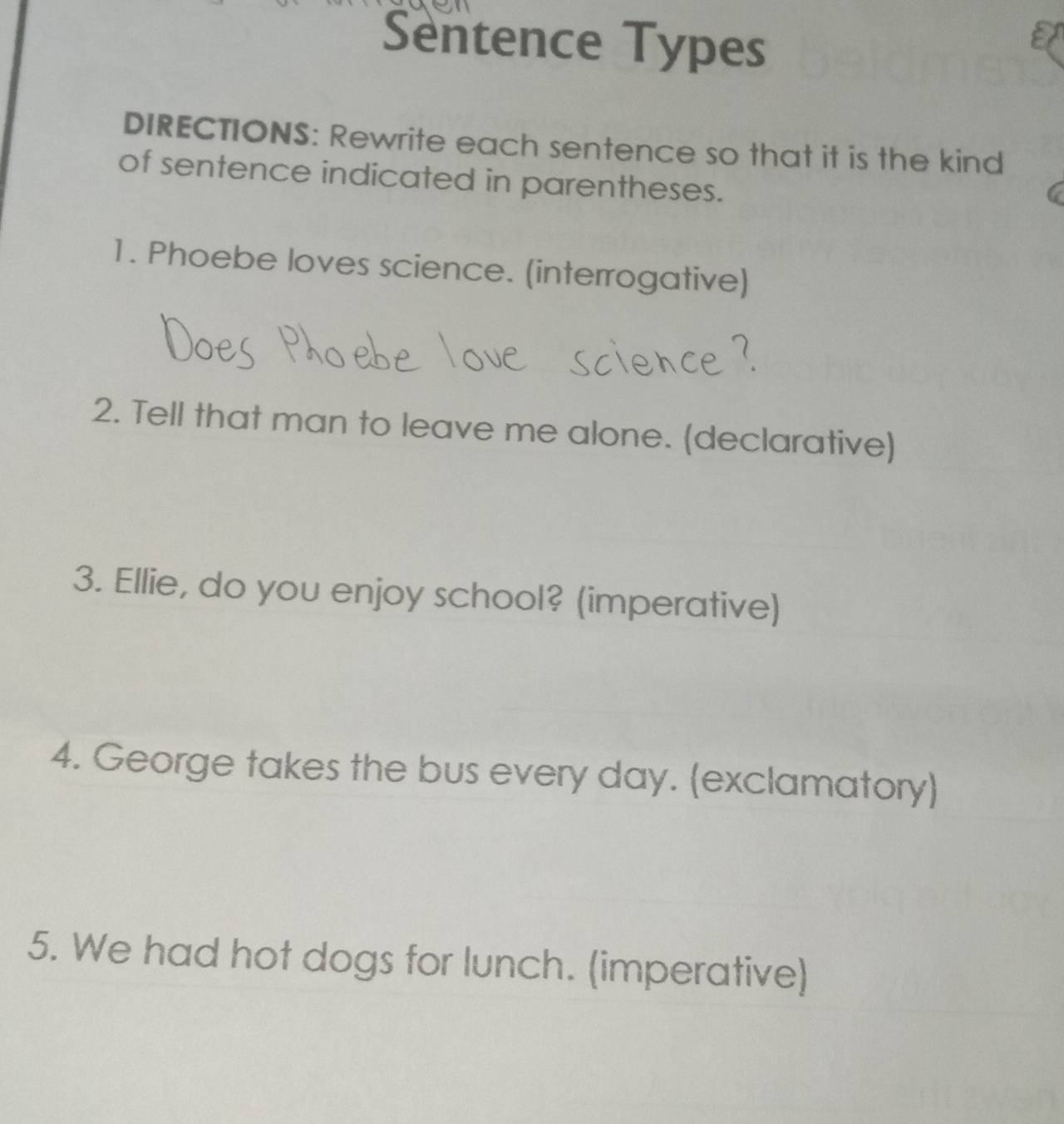 Sentence Types 
DIRECTIONS: Rewrite each sentence so that it is the kind 
of sentence indicated in parentheses. 
1. Phoebe loves science. (interrogative) 
2. Tell that man to leave me alone. (declarative) 
3. Ellie, do you enjoy school? (imperative) 
4. George takes the bus every day. (exclamatory) 
5. We had hot dogs for lunch. (imperative)