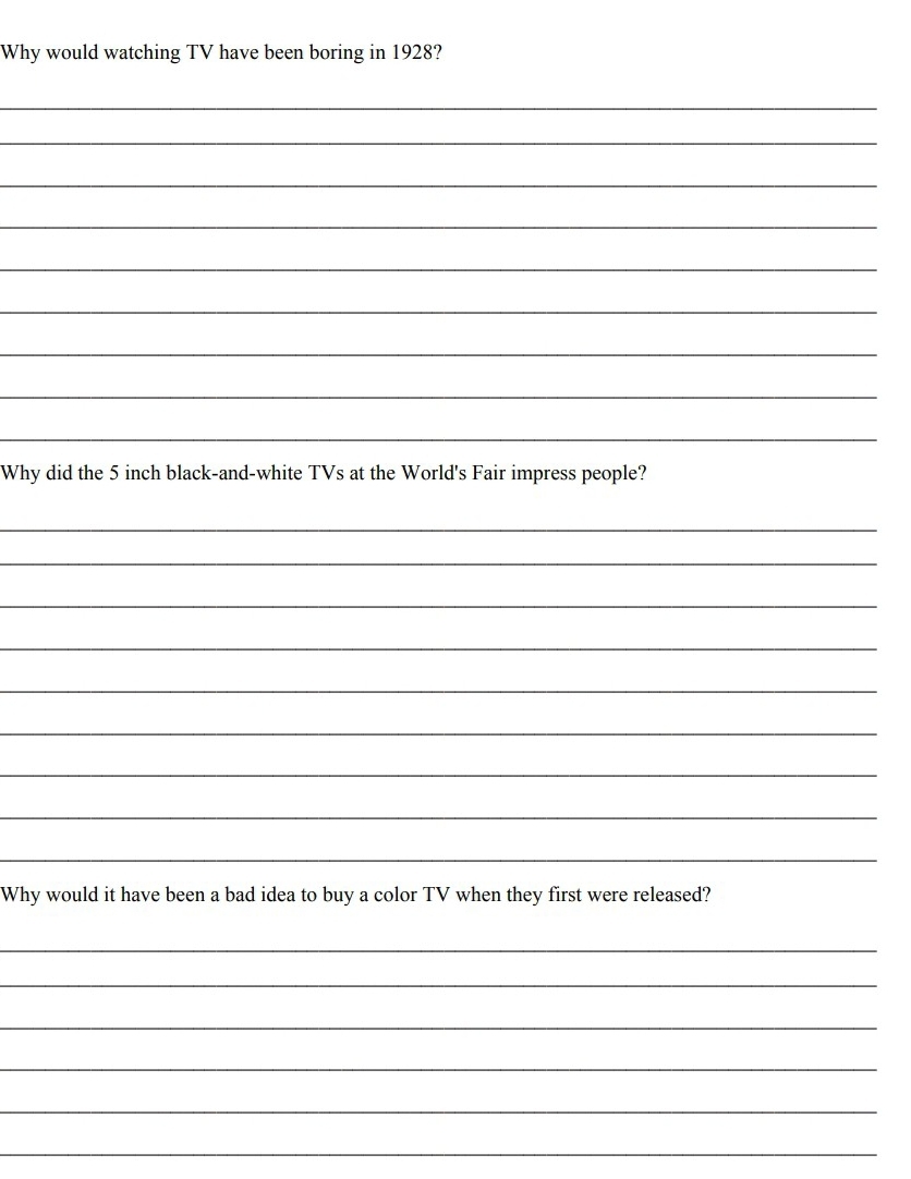 Why would watching TV have been boring in 1928? 
_ 
_ 
_ 
_ 
_ 
_ 
_ 
_ 
_ 
Why did the 5 inch black-and-white TVs at the World's Fair impress people? 
_ 
_ 
_ 
_ 
_ 
_ 
_ 
_ 
_ 
Why would it have been a bad idea to buy a color TV when they first were released? 
_ 
_ 
_ 
_ 
_ 
_