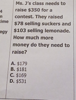 Ms. J’s class needs to
4 raise $350 for a
n contest. They raised
ime $78 selling suckers and
egy $103 selling lemonade.
How much more
money do they need to
raise?
A. $179
B. $181
C. $169
D. $531