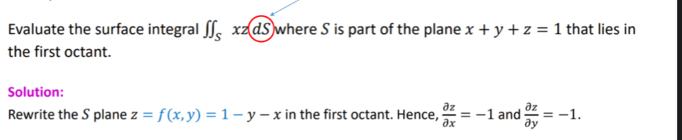 Evaluate the surface integral ∈t ∈t _Sxz(dS) where S is part of the plane x+y+z=1 that lies in 
the first octant. 
Solution: 
Rewrite the S plane z=f(x,y)=1-y-x in the first octant. Hence,  partial z/partial x =-1 and  partial z/partial y =-1.