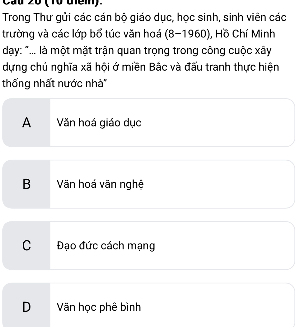 Cầu 20 (10 điểm).
Trong Thư gửi các cán bộ giáo dục, học sinh, sinh viên các
trường và các lớp bổ túc văn hoá (8-1960), Hồ Chí Minh
dạy: “... là một mặt trận quan trọng trong công cuộc xây
dựng chủ nghĩa xã hội ở miền Bắc và đấu tranh thực hiện
thống nhất nước nhà''
A Văn hoá giáo dục
B Văn hoá văn nghệ
C Đạo đức cách mạng
D Văn học phê bình