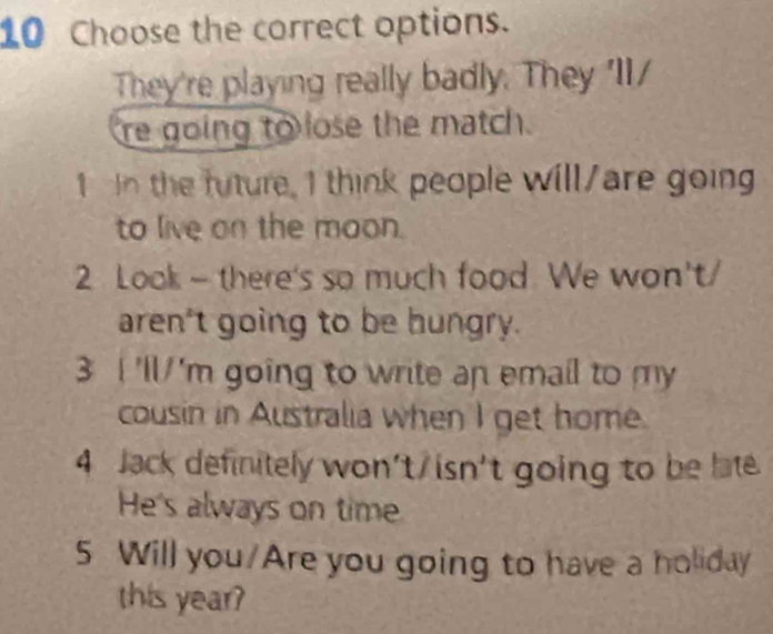 Choose the correct options. 
They're playing really badly. They 'II/ 
re going to lose the match. 
1 I the future, I think people will/are going 
to live on the moon. 
2 Look - there's so much food. We won't/ 
aren't going to be hungry. 
3 I'll 'm going to write an email to my 
cousin in Australia when I get home. 
4 Jack definitely won't/ isn't going to be late 
He's always on time 
5 Will you/Are you going to have a holiday 
this year?