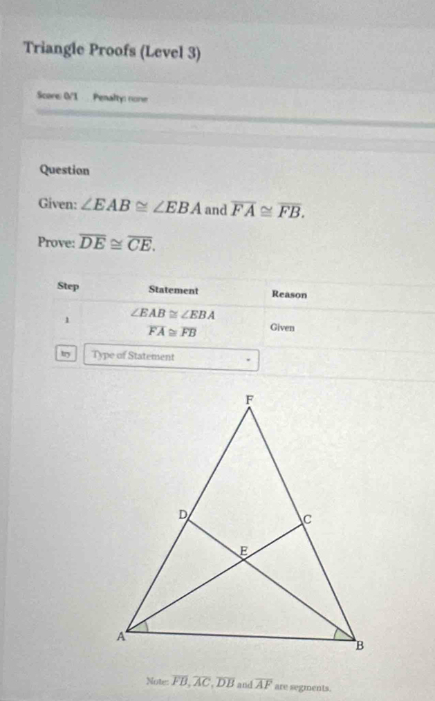 Triangle Proofs (Level 3) 
Score 0VI Penalty none 
Question 
Given: ∠ EAB≌ ∠ EBA and overline FA≌ overline FB. 
Prove: overline DE≌ overline CE. 
Step Statement Reason 
1 ∠ EAB≌ ∠ EBA
overline FA≌ overline FB
Given 
try Type of Statement 
Note: overline FB, overline AC, overline DB and overline AF are segments.