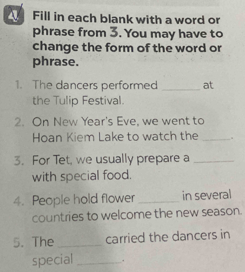 Fill in each blank with a word or 
phrase from 3. You may have to 
change the form of the word or 
phrase. 
1. The dancers performed _at 
the Tulip Festival. 
2. On New Year's Eve, we went to 
Hoan Kiem Lake to watch the_ 
3. For Tet, we usually prepare a_ 
with special food. 
4. People hold flower _in several 
countries to welcome the new season. 
5. The _carried the dancers in 
special_ 
.