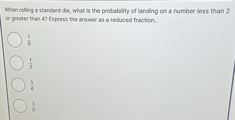 When rolling a standard die, what is the probability of landing on a number less than 2
or greater than 4? Express the answer as a reduced fraction.
 1/6 
 1/2 
 5/6 
 3/6 