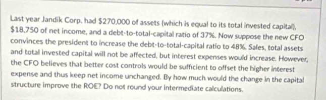 Last year Jandik Corp. had $270,000 of assets (which is equal to its total invested capital),
$18,750 of net income, and a debt-to-total-capital ratio of 37%. Now suppose the new CFO 
convinces the president to increase the debt-to-total-capital ratio to 48%. Sales, total assets 
and total invested capital will not be affected, but interest expenses would increase. However, 
the CFO believes that better cost controls would be sufficient to offset the higher interest 
expense and thus keep net income unchanged. By how much would the change in the capital 
structure improve the ROE? Do not round your intermediate calculations.