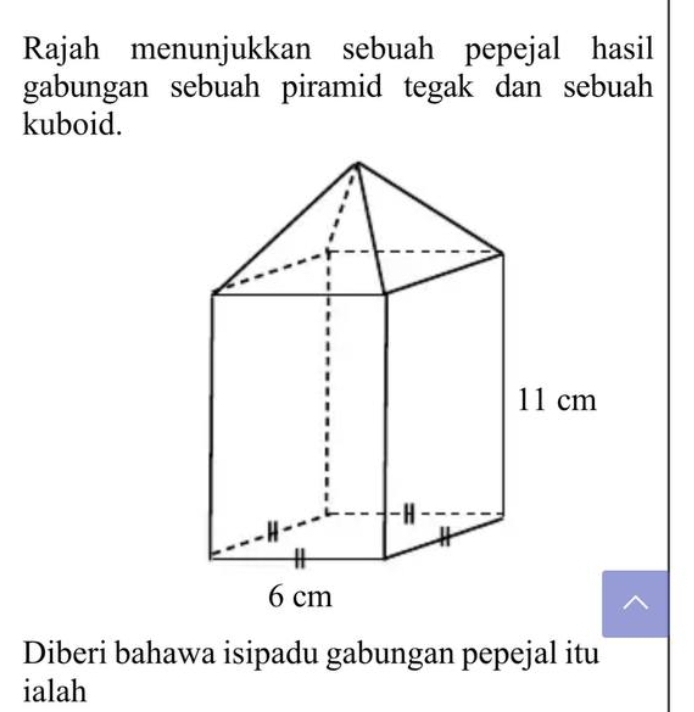 Rajah menunjukkan sebuah pepejal hasil 
gabungan sebuah piramid tegak dan sebuah 
kuboid. 
Diberi bahawa isipadu gabungan pepejal itu 
ialah