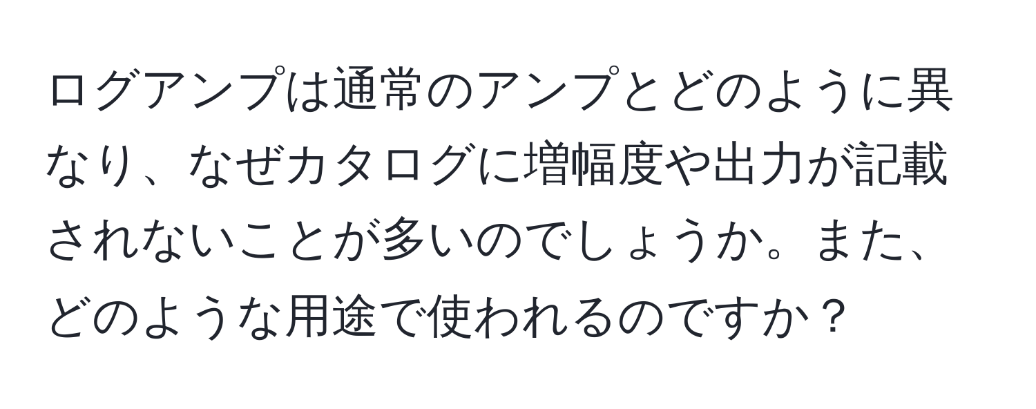 ログアンプは通常のアンプとどのように異なり、なぜカタログに増幅度や出力が記載されないことが多いのでしょうか。また、どのような用途で使われるのですか？