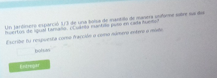 Un jardínero esparció 1/3 de una bolsa de mantillo de manera uniforme sabre sus des 
huertos de igual tamaño. ¿Cuánto mantillo puso en cada huerto? 
Escribe tu respuesta como fracción o como número entero o mixto, 
bolsas 
Entregar