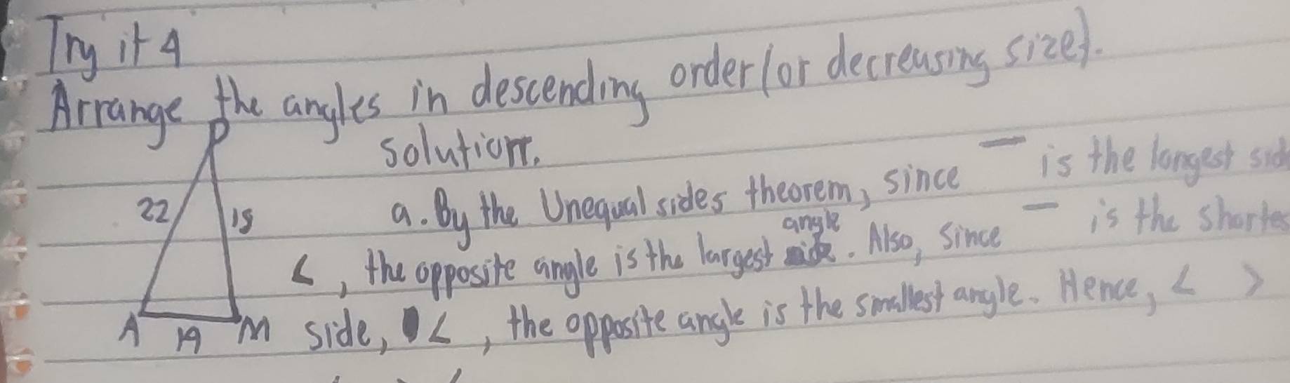 Try it 4 
Arrange the angles in descending order for decreasing size 
solution. 
a. By the Unequal sides theorem, since is the longest sid 
angle 
s, the opposite angle is the largest mid. Also, since - is the shorte 
i side, L, the opposite angle is the smallest anyle. Hence, L)