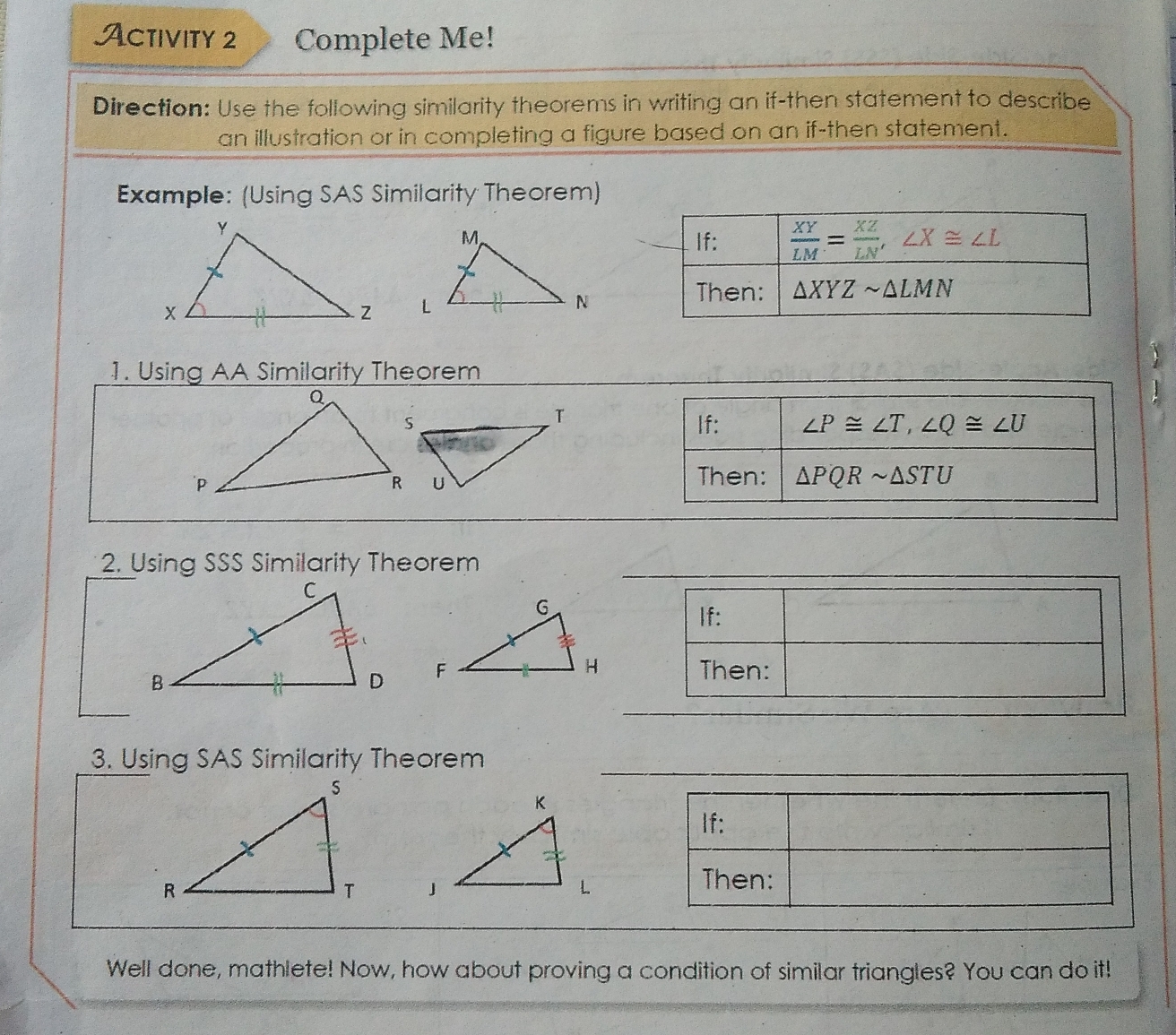 Activity 2 Complete Me!
Direction: Use the following similarity theorems in writing an if-then statement to describe
an illustration or in completing a figure based on an if-then statement.
Example: (Using SAS Similarity Theorem)
 
1. Using AA Similarity Theorem

2 Using SSS Similarity Theorem
If:
Then:
3. Using SAS Similarity Theorem
 
Well done, mathlete! Now, how about proving a condition of similar triangles? You can do it!!