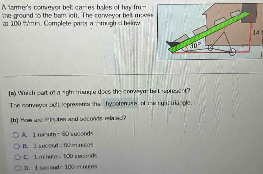 A farmer's conveyor belt carries bales of hay from
the ground to the barn loft. The conveyor belt moves
at 100 ft/min. Complete parts a through d below.
14
(a) Which part of a right triangle does the conveyor belt represent?
The conveyor belt represents the hypotenuse of the right triangle.
(b) How are minutes and seconds related?
A. 1minute =60 seconds
B. 1sec ond =60 mi nutes
C. 1minute=100 sec onds
D. 1sec ond=100 minutes