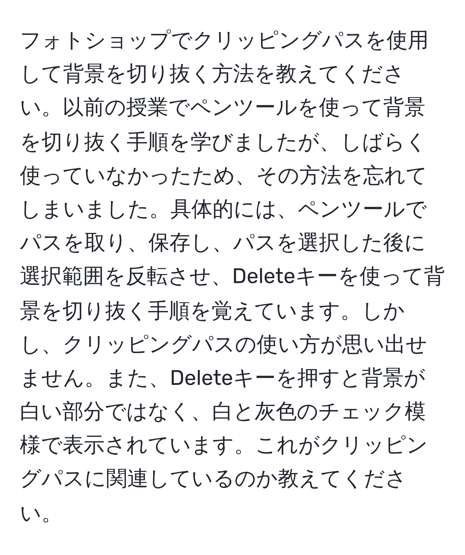 フォトショップでクリッピングパスを使用して背景を切り抜く方法を教えてください。以前の授業でペンツールを使って背景を切り抜く手順を学びましたが、しばらく使っていなかったため、その方法を忘れてしまいました。具体的には、ペンツールでパスを取り、保存し、パスを選択した後に選択範囲を反転させ、Deleteキーを使って背景を切り抜く手順を覚えています。しかし、クリッピングパスの使い方が思い出せません。また、Deleteキーを押すと背景が白い部分ではなく、白と灰色のチェック模様で表示されています。これがクリッピングパスに関連しているのか教えてください。