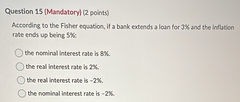 (Mandatory) (2 points)
According to the Fisher equation, if a bank extends a loan for 3% and the inflation
rate ends up being 5% :
the nominal interest rate is 8%.
the real interest rate is 2%.
the real interest rate is -2%.
the nominal interest rate is -2%.