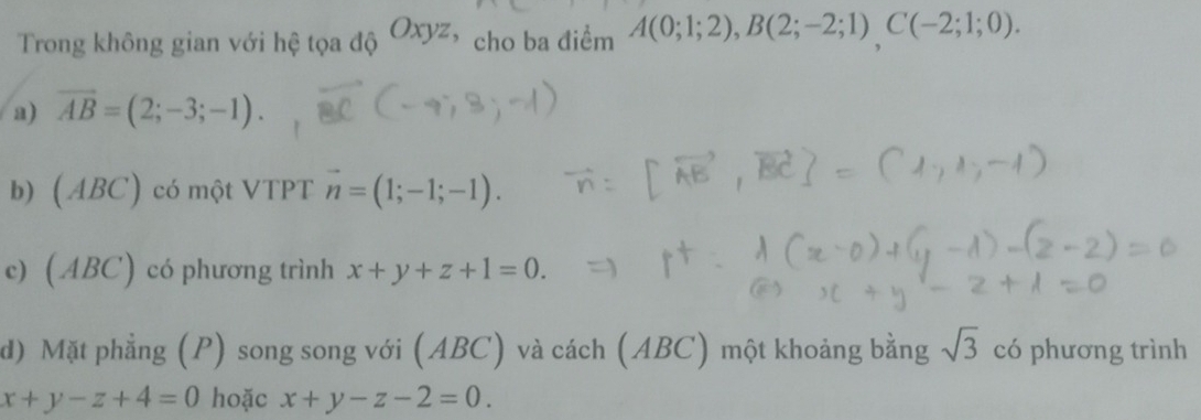 Trong không gian với hệ tọa độ Oxyz cho ba điểm A(0;1;2), B(2;-2;1)C(-2;1;0). 
a) vector AB=(2;-3;-1). 
b) (ABC) có một VTPT vector n=(1;-1;-1). 
c) (ABC) có phương trình x+y+z+1=0. 
d) Mặt phẳng (P) song song với (ABC) và cách (ABC) một khoảng bằng sqrt(3) có phương trình
x+y-z+4=0 hoặc x+y-z-2=0.