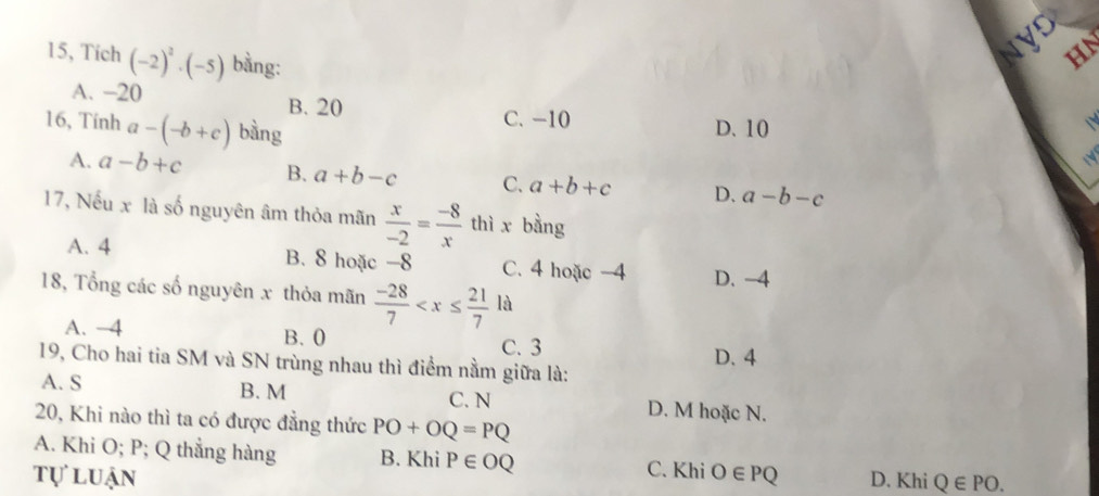 NyD HN
15, Tích (-2)^2· (-5) bằng:
A. -20 B. 20
16, Tính a-(-b+c) bàng
C. -10 D. 10
A. a-b+c B. a+b-c C. a+b+c D. a-b-c
17, Nếu x là số nguyên âm thỏa mãn  x/-2 = (-8)/x  thì x bằng
A. 4 B. 8 hoặc -8 C. 4 hoặc -4 D. -4
18, Tổng các số nguyên x thỏa mãn  (-28)/7  à
A. −4 B. 0
C. 3
19, Cho hai tia SM và SN trùng nhau thì điểm nằm giữa là: D. 4
A. S B. M C. N D. M hoặc N.
20, Khi nào thì ta có được đẳng thức PO+OQ=PQ
A. Khi O; P; Q thẳng hàng B. Khi P∈ OQ C. Khi
tự luận O∈ PQ D. Khi Q∈ PO.