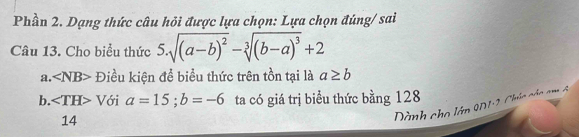 Phần 2. Dạng thức câu hỏi được lựa chọn: Lựa chọn đúng/ sai 
Câu 13. Cho biểu thức 5.sqrt((a-b)^2)-sqrt[3]((b-a)^3)+2
a. ∠ NB> Điều kiện để biểu thức trên tồn tại là a≥ b
b. ∠ TH> Với a=15; b=-6 ta có giá trị biểu thức bằng 128
14 
Dành cho lớp 9D1:2, Chúc các am ô